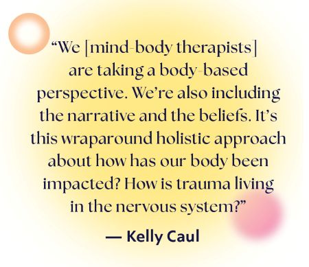 We mind-body therapists are taking a body-based perspective - we're also including the narrative and the beliefs - it's this wraparound holistic approach about how has our body been impacted - how is trauma living in the nervous system - Kelly Caul
